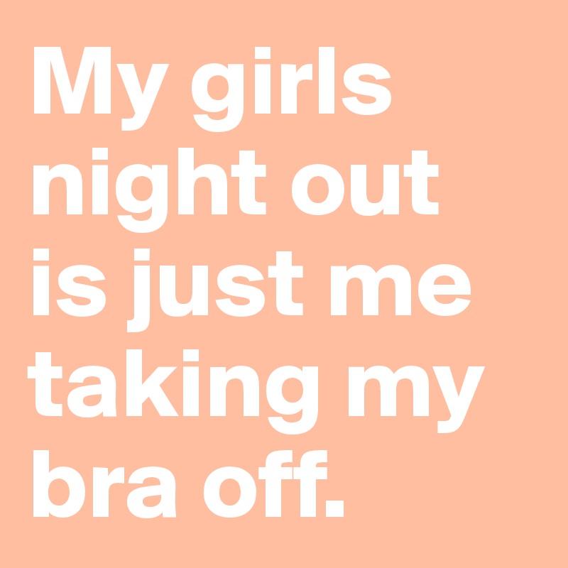 My girls night out is just me taking my bra off.