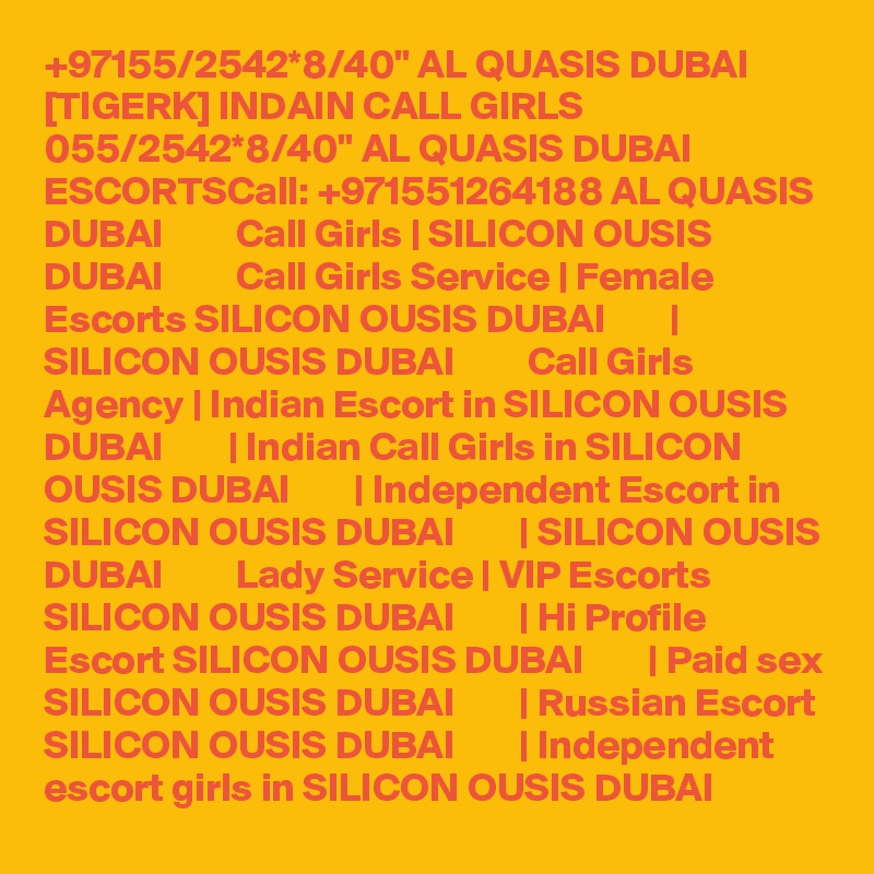 +97155/2542*8/40" AL QUASIS DUBAI [TIGERK] INDAIN CALL GIRLS 055/2542*8/40" AL QUASIS DUBAI ESCORTSCall: +971551264188 AL QUASIS DUBAI         Call Girls | SILICON OUSIS DUBAI         Call Girls Service | Female Escorts SILICON OUSIS DUBAI        |  SILICON OUSIS DUBAI         Call Girls Agency | Indian Escort in SILICON OUSIS DUBAI        | Indian Call Girls in SILICON OUSIS DUBAI        | Independent Escort in SILICON OUSIS DUBAI        | SILICON OUSIS DUBAI         Lady Service | VIP Escorts SILICON OUSIS DUBAI        | Hi Profile Escort SILICON OUSIS DUBAI        | Paid sex SILICON OUSIS DUBAI        | Russian Escort SILICON OUSIS DUBAI        | Independent escort girls in SILICON OUSIS DUBAI  