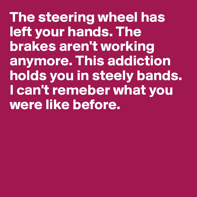 The steering wheel has left your hands. The brakes aren't working anymore. This addiction holds you in steely bands. I can't remeber what you were like before.




