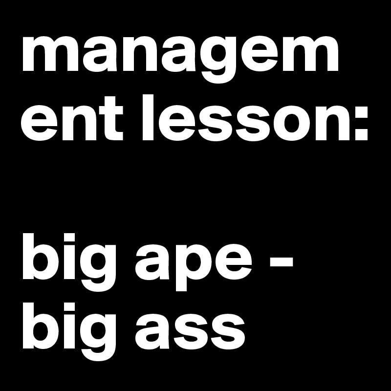 management lesson:

big ape - big ass