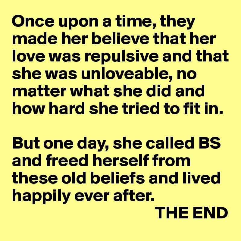 Once upon a time, they made her believe that her love was repulsive and that she was unloveable, no matter what she did and how hard she tried to fit in.

But one day, she called BS and freed herself from these old beliefs and lived happily ever after.
                                         THE END