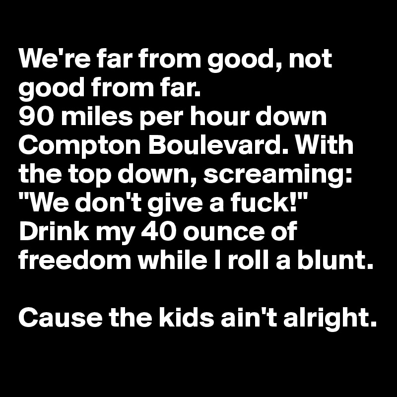 
We're far from good, not good from far.
90 miles per hour down Compton Boulevard. With the top down, screaming: "We don't give a fuck!" 
Drink my 40 ounce of freedom while I roll a blunt.

Cause the kids ain't alright.
