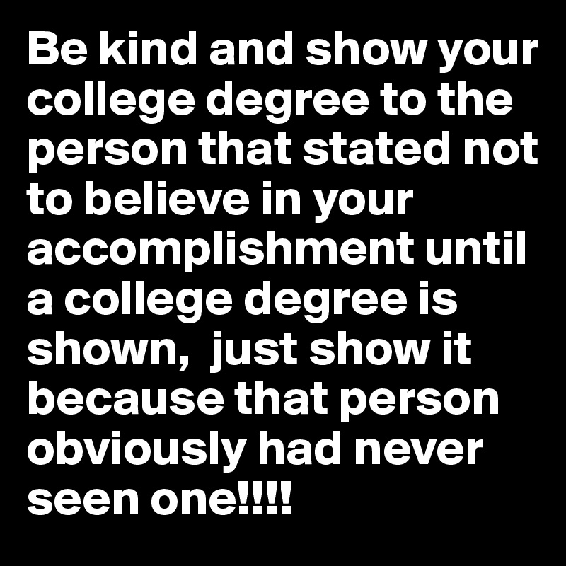Be kind and show your college degree to the person that stated not to believe in your accomplishment until a college degree is shown,  just show it because that person obviously had never seen one!!!!