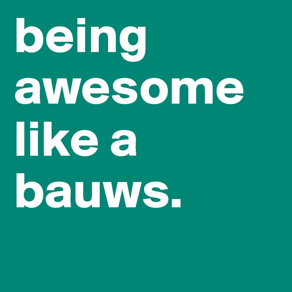 being awesome like a bauws. 
