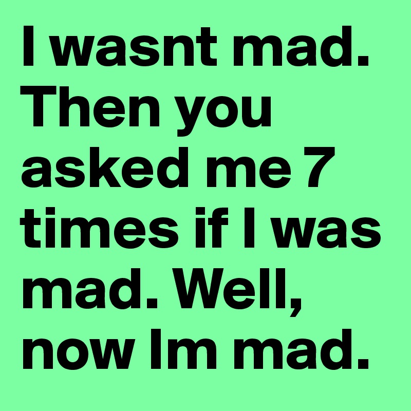 I wasnt mad. Then you asked me 7 times if I was mad. Well, now Im mad.