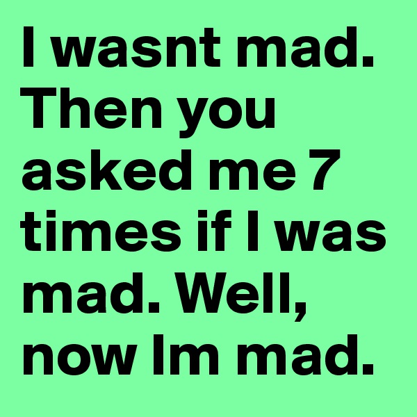 I wasnt mad. Then you asked me 7 times if I was mad. Well, now Im mad.
