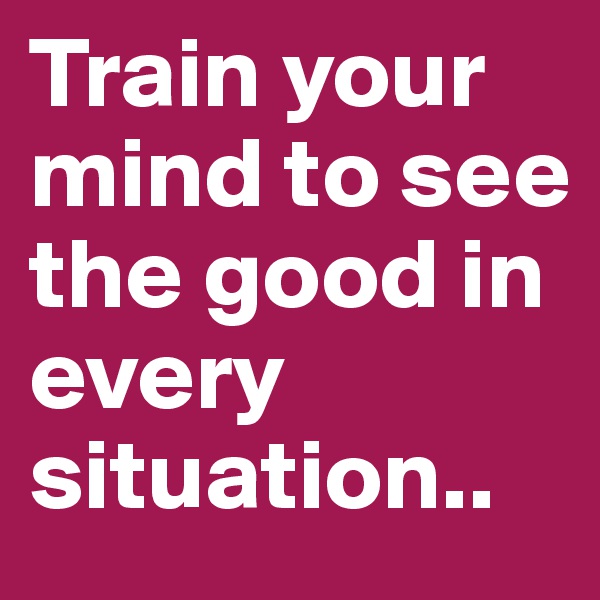 Train your mind to see the good in every situation..