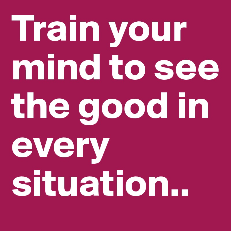 Train your mind to see the good in every situation..