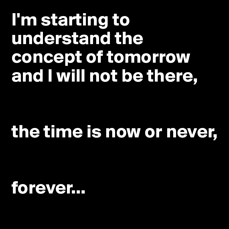 I'm starting to understand the concept of tomorrow and I will not be there,


the time is now or never,


forever...