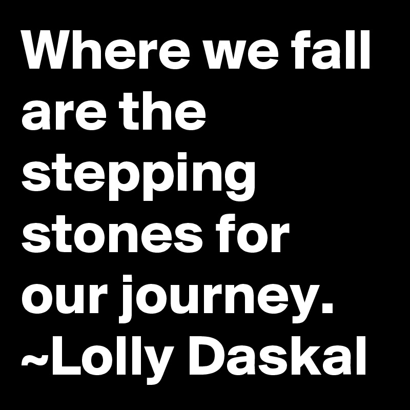 Where we fall are the stepping stones for our journey. ~Lolly Daskal