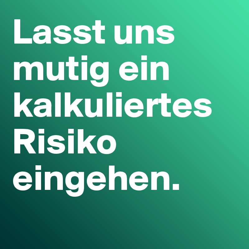 Lasst uns mutig ein kalkuliertes Risiko eingehen.
