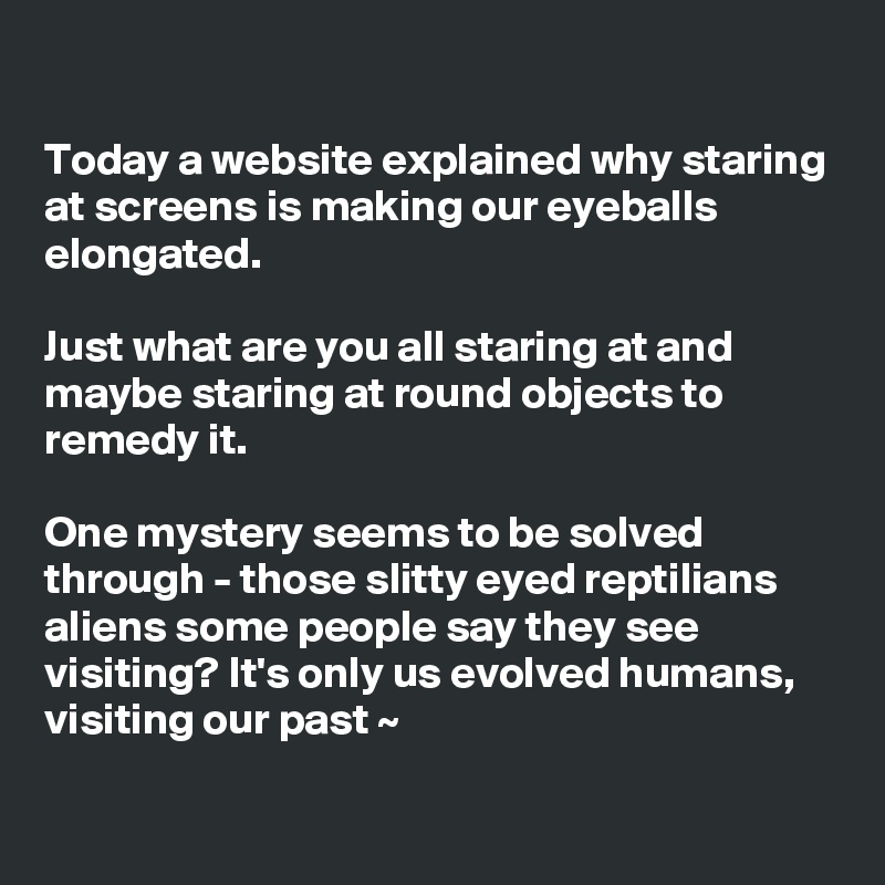 

Today a website explained why staring at screens is making our eyeballs elongated. 

Just what are you all staring at and maybe staring at round objects to remedy it. 

One mystery seems to be solved through - those slitty eyed reptilians aliens some people say they see visiting? It's only us evolved humans, visiting our past ~

