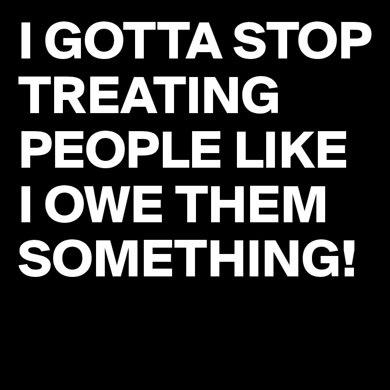 I GOTTA STOP TREATING PEOPLE LIKE I OWE THEM SOMETHING!
