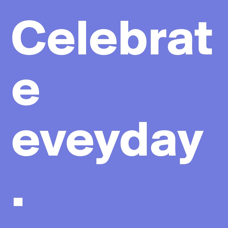 Celebrate eveyday .