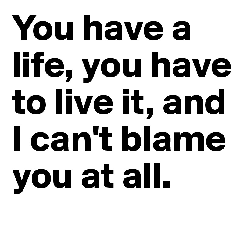 You have a life, you have to live it, and I can't blame you at all.