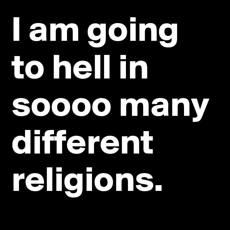 I am going to hell in soooo many different religions. 
