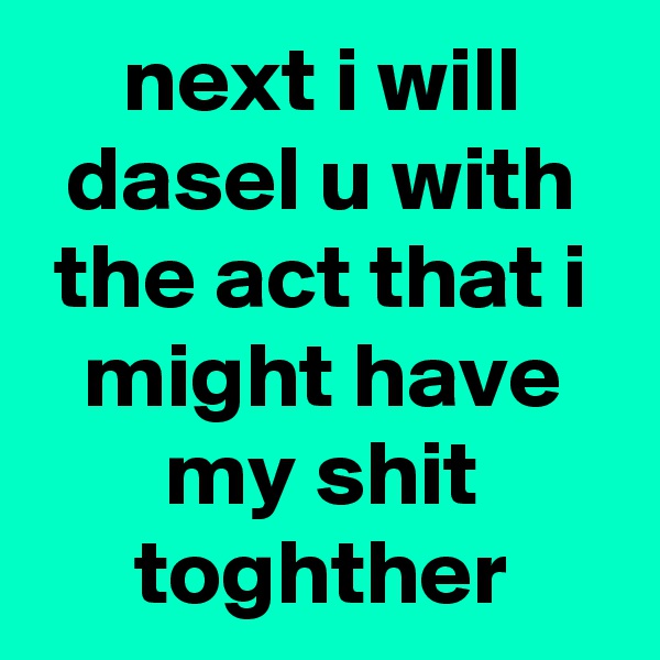 next i will dasel u with the act that i might have my shit toghther