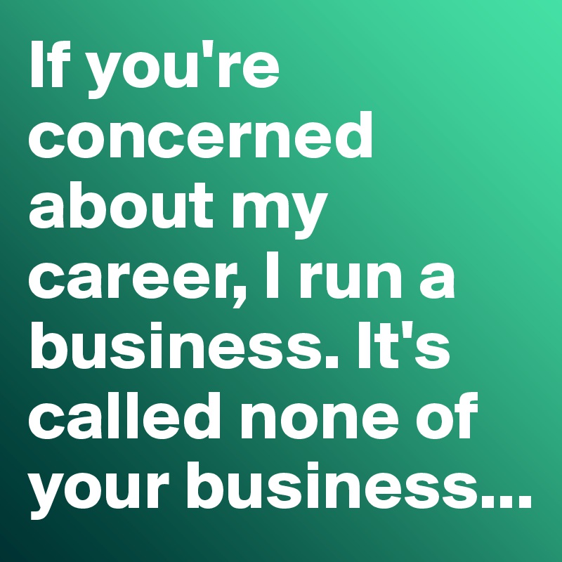 If you're concerned about my career, I run a business. It's called none of your business...