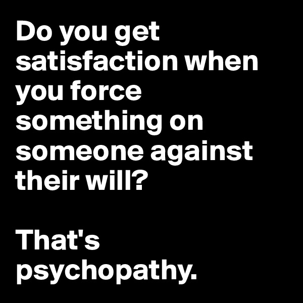 Do you get satisfaction when you force something on someone against their will? 

That's psychopathy. 