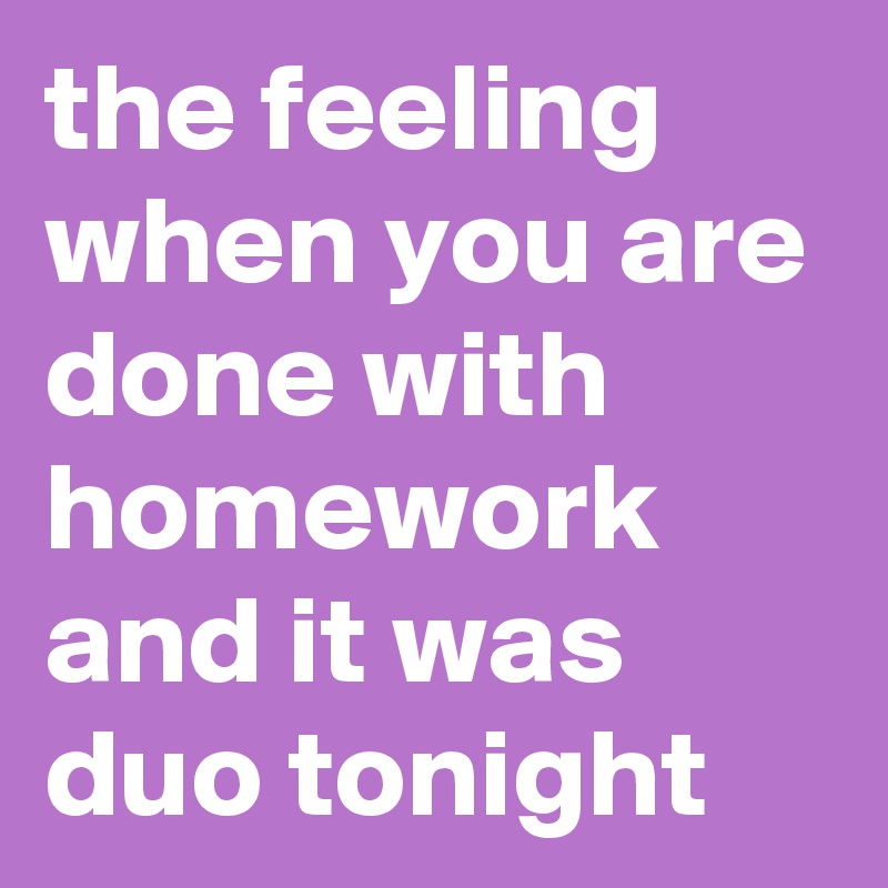the feeling when you are done with homework and it was duo tonight 