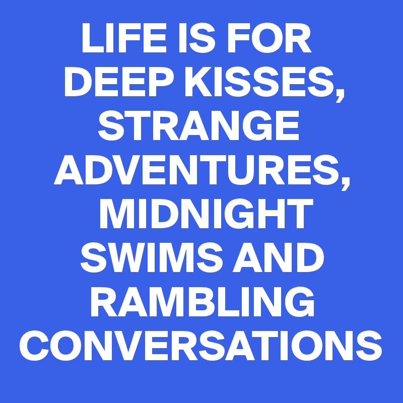        LIFE IS FOR 
     DEEP KISSES,  
         STRANGE 
    ADVENTURES, 
         MIDNIGHT 
       SWIMS AND 
        RAMBLING CONVERSATIONS