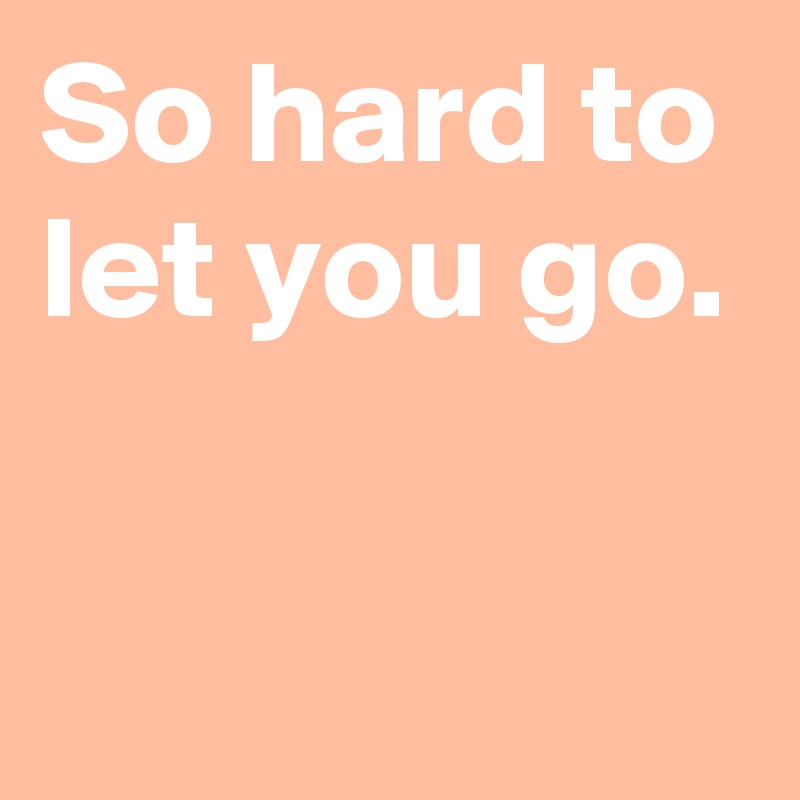 So hard to let you go.

