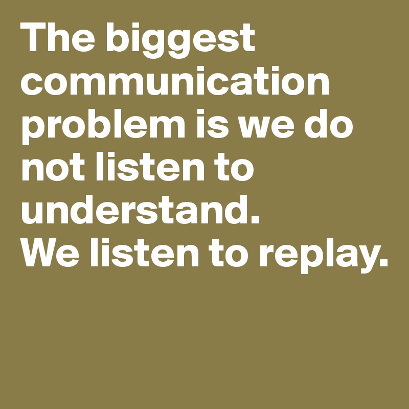 The biggest communication problem is we do not listen to understand.
We listen to replay.

