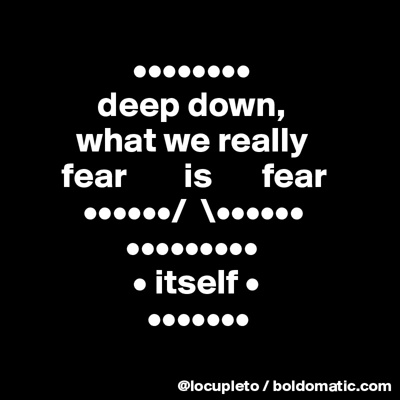      
                ••••••••
           deep down, 
        what we really  
      fear        is       fear 
         ••••••/  \••••••
               •••••••••
                • itself •
                  •••••••
