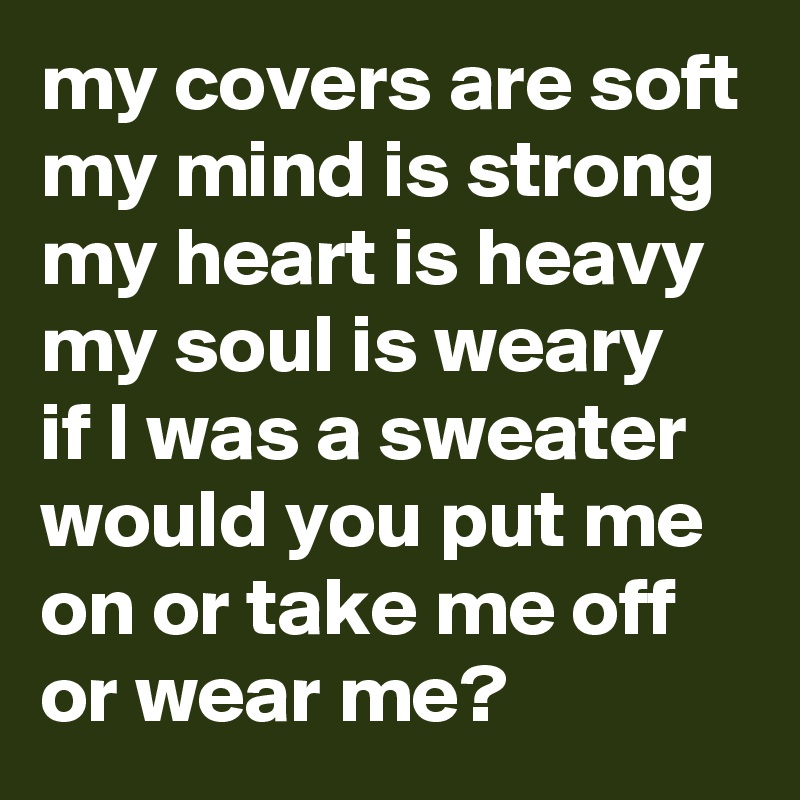 my covers are soft
my mind is strong
my heart is heavy my soul is weary  if I was a sweater 
would you put me on or take me off or wear me? 
