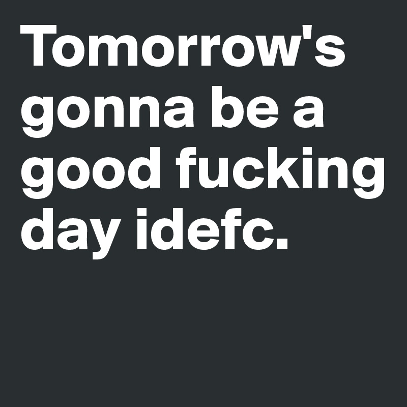 Tomorrow's gonna be a good fucking day idefc.
