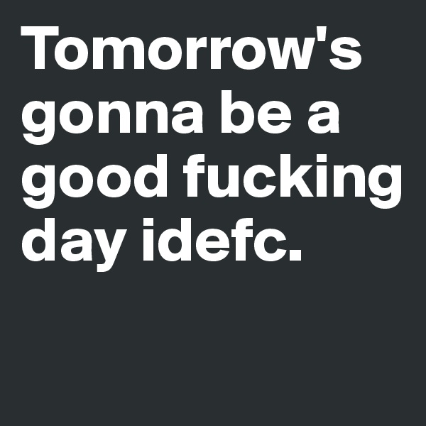 Tomorrow's gonna be a good fucking day idefc.
