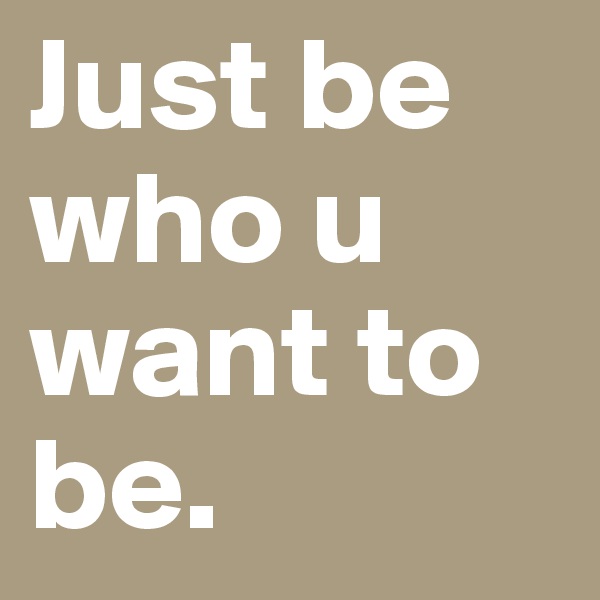 Just be who u want to be.