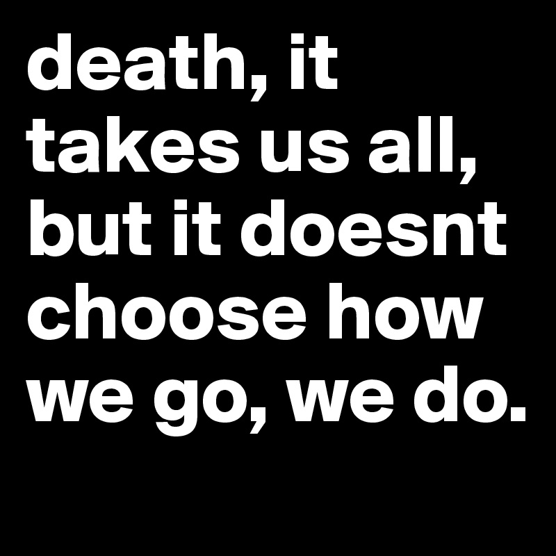 death, it takes us all, but it doesnt choose how we go, we do.
