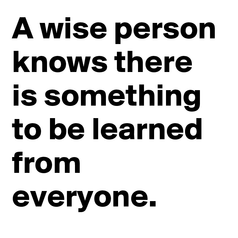 A wise person knows there is something to be learned from everyone. 