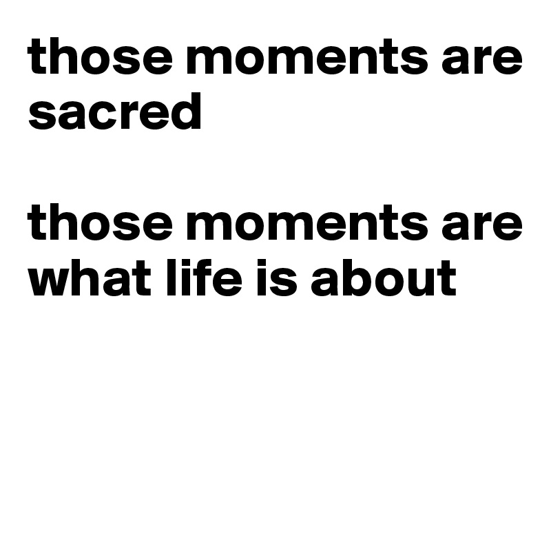 those moments are sacred

those moments are what life is about


