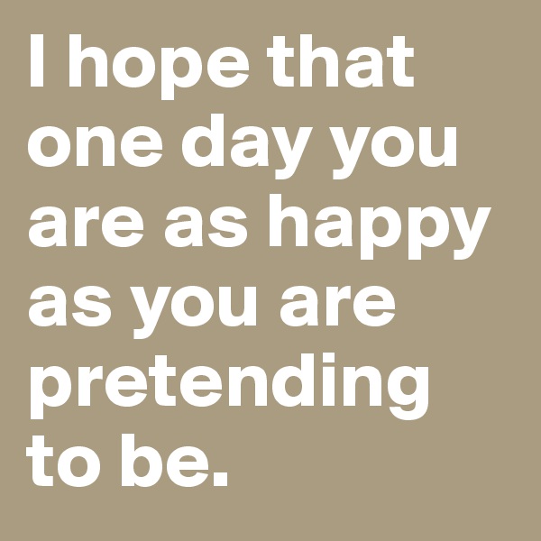 I hope that one day you are as happy as you are pretending to be. 