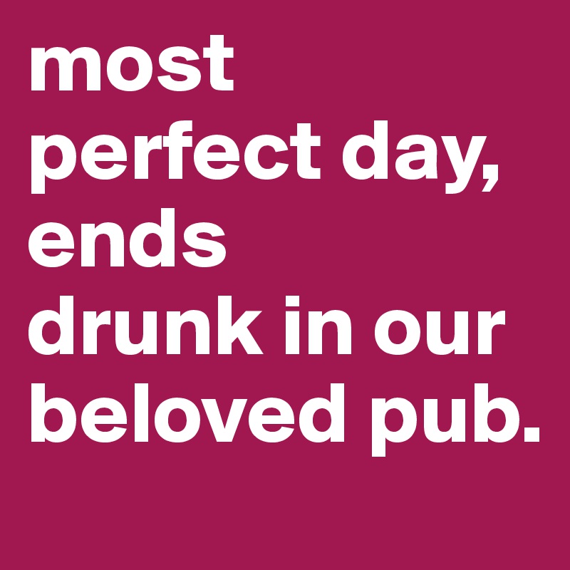most perfect day, ends 
drunk in our beloved pub. 