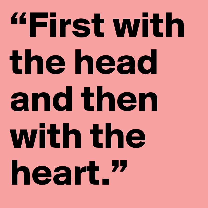 “First with the head and then with the heart.”