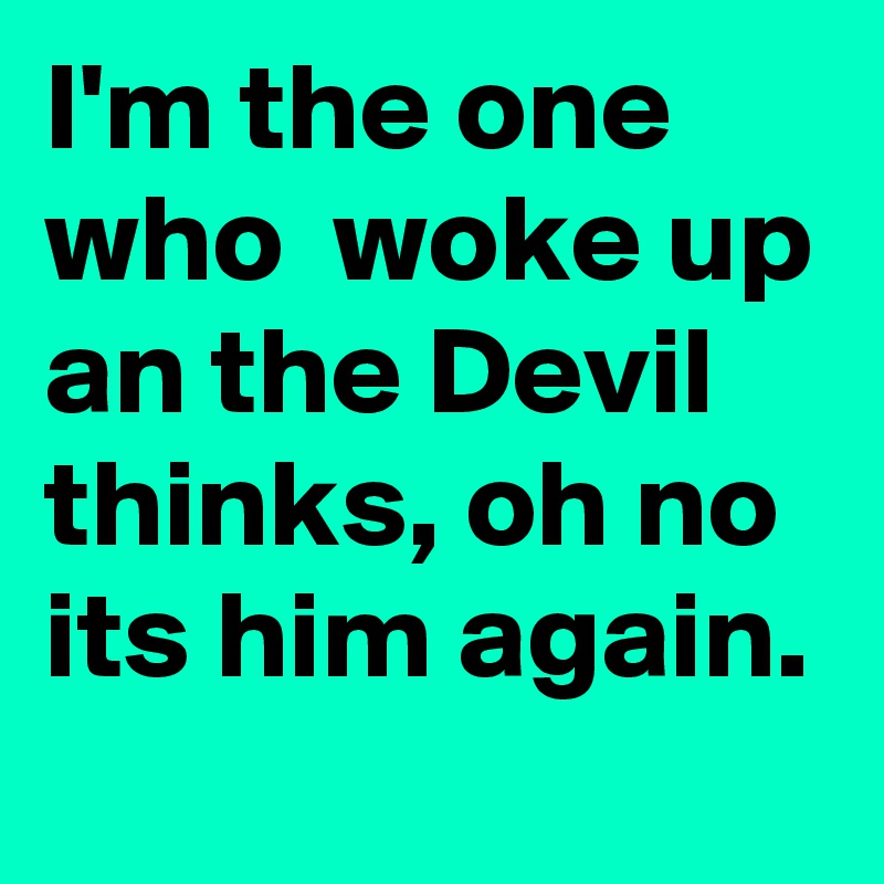 I'm the one who  woke up an the Devil thinks, oh no its him again.