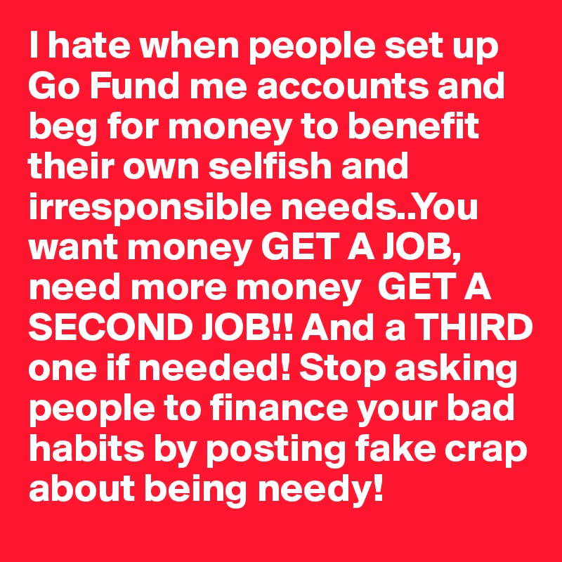 I hate when people set up Go Fund me accounts and beg for money to benefit their own selfish and irresponsible needs..You want money GET A JOB, need more money  GET A SECOND JOB!! And a THIRD one if needed! Stop asking people to finance your bad habits by posting fake crap about being needy! 