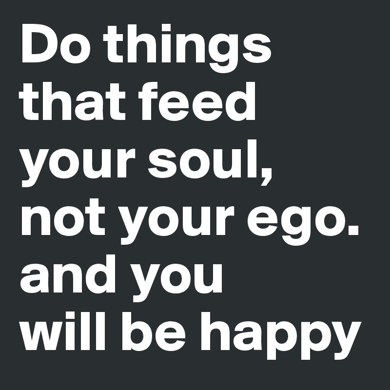 Do things            that feed    your soul, not your ego. and you 
will be happy
