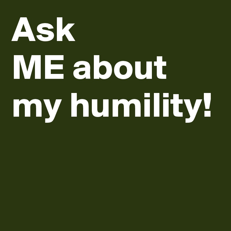 Ask 
ME about
my humility!

