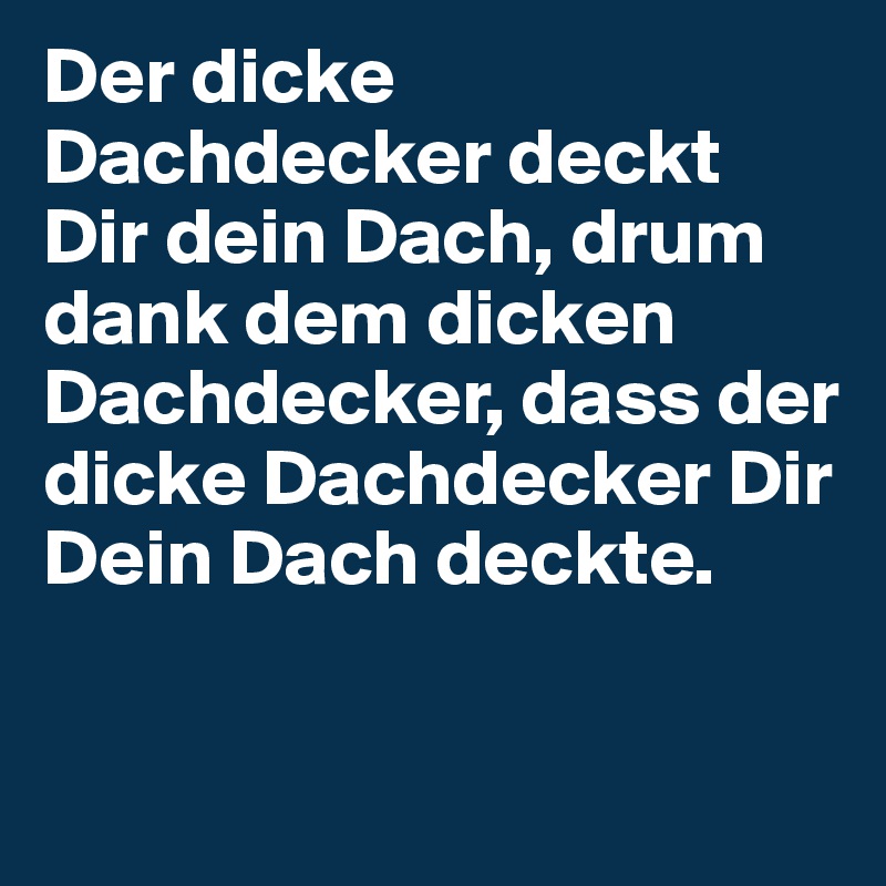 Der dicke Dachdecker deckt Dir dein Dach, drum dank dem dicken Dachdecker, dass der dicke Dachdecker Dir Dein Dach deckte.
 
