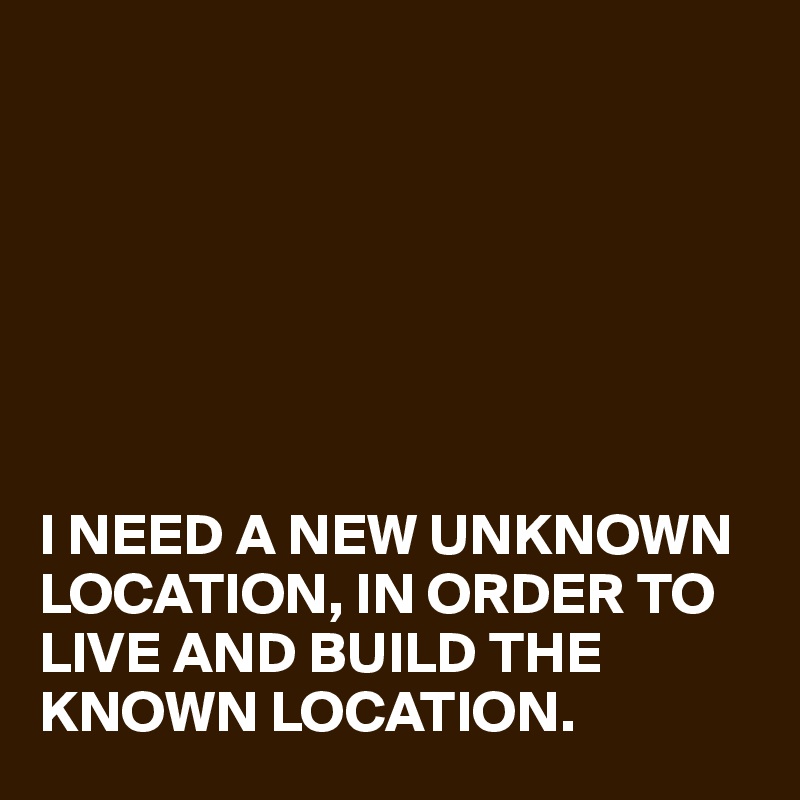 







I NEED A NEW UNKNOWN LOCATION, IN ORDER TO LIVE AND BUILD THE KNOWN LOCATION. 