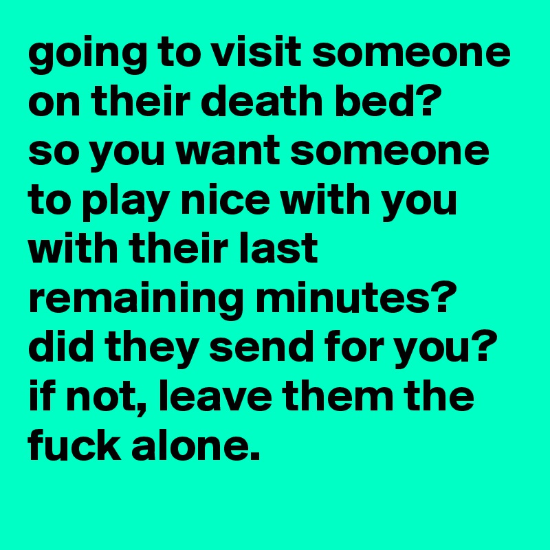 going to visit someone on their death bed? 
so you want someone to play nice with you with their last remaining minutes? did they send for you? if not, leave them the fuck alone.