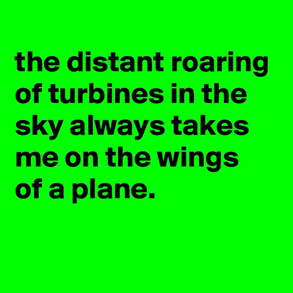 
the distant roaring of turbines in the sky always takes me on the wings of a plane.

