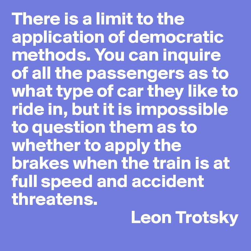 There is a limit to the application of democratic methods. You can inquire of all the passengers as to what type of car they like to ride in, but it is impossible to question them as to whether to apply the brakes when the train is at full speed and accident threatens.
                                 Leon Trotsky