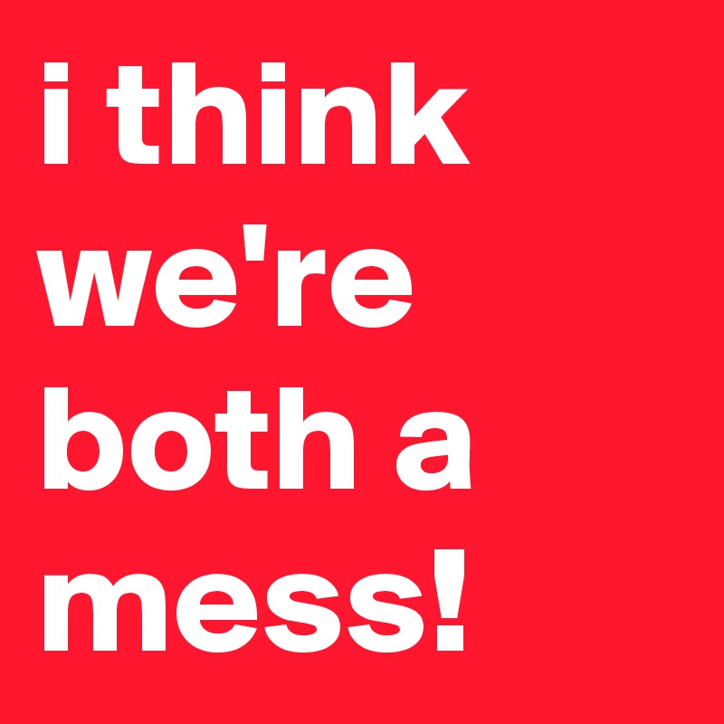 i think we're both a mess!