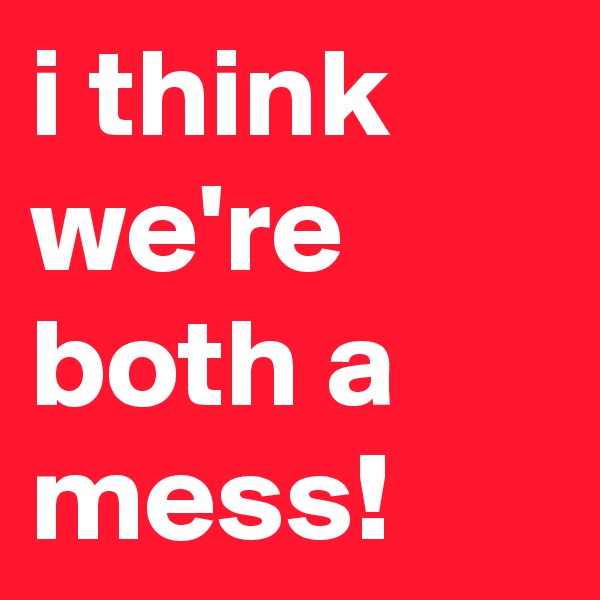 i think we're both a mess!