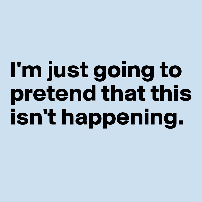 

I'm just going to pretend that this isn't happening. 

